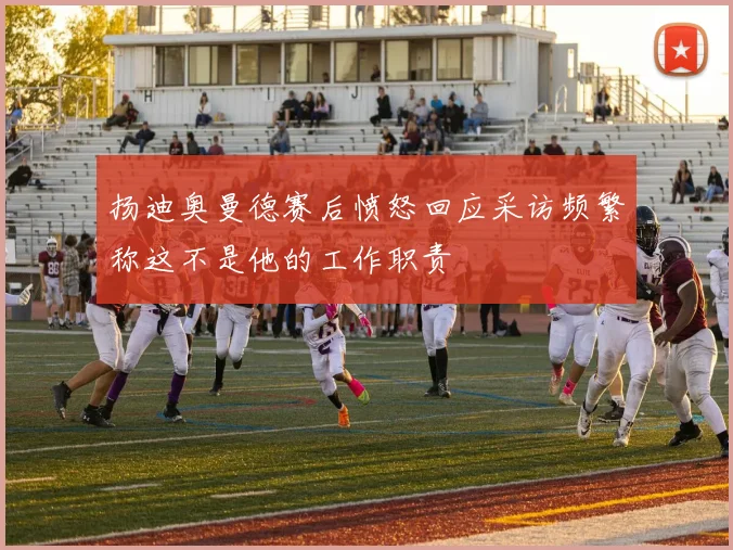扬迪奥曼德赛后愤怒回应采访频繁称这不是他的工作职责