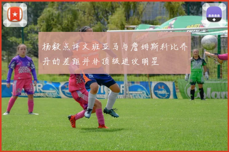 杨毅点评文班亚马与詹姆斯科比乔丹的差距并非顶级进攻明星