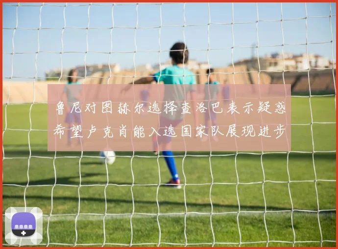 鲁尼对图赫尔选择查洛巴表示疑惑希望卢克肖能入选国家队展现进步