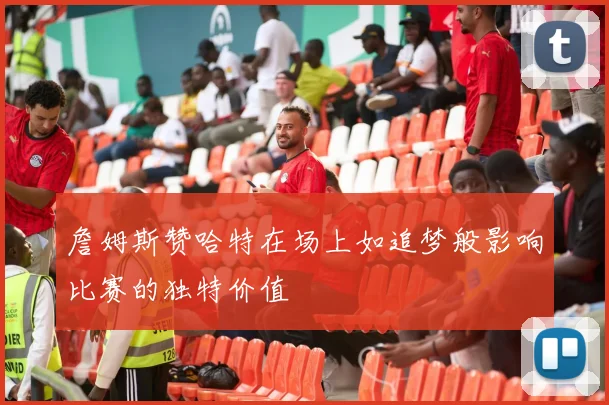詹姆斯赞哈特在场上如追梦般影响比赛的独特价值