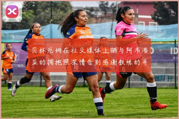 贝林厄姆在社交媒体上晒与阿韦洛亚的拥抱照深情告别感谢教练的辛勤付出