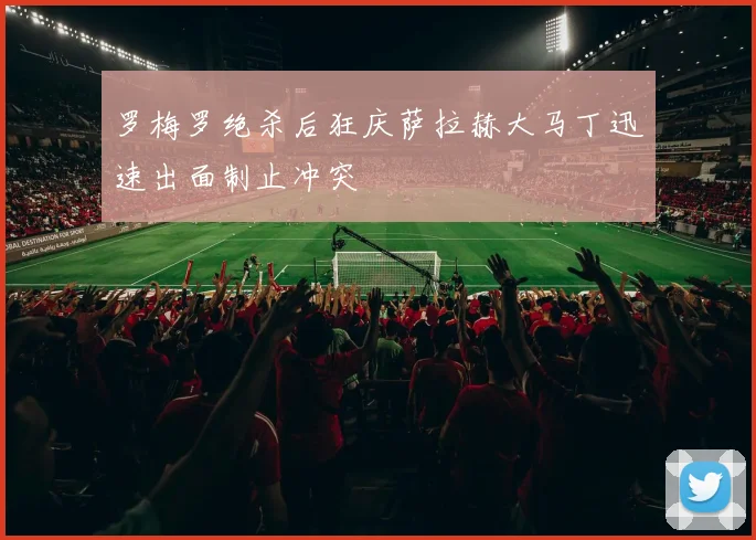 罗梅罗绝杀后狂庆萨拉赫大马丁迅速出面制止冲突
