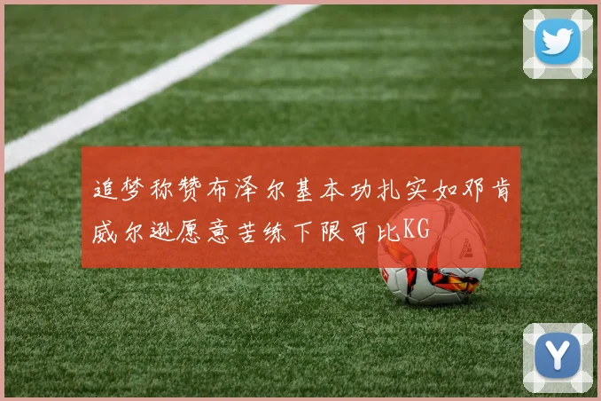 追梦称赞布泽尔基本功扎实如邓肯威尔逊愿意苦练下限可比KG