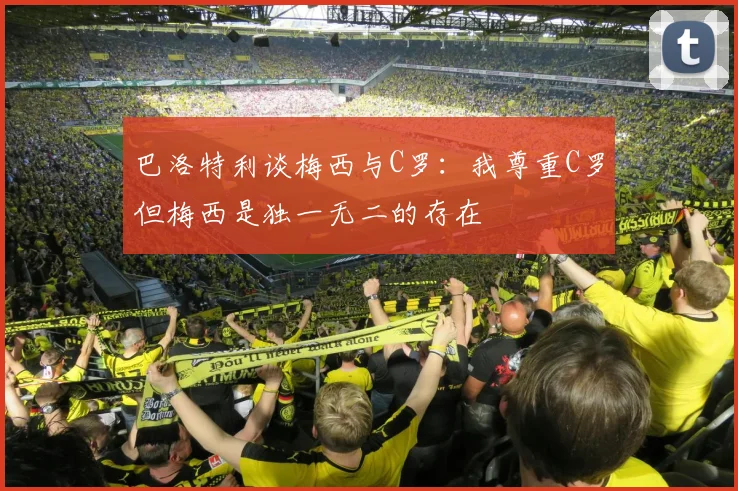 巴洛特利谈梅西与C罗：我尊重C罗但梅西是独一无二的存在