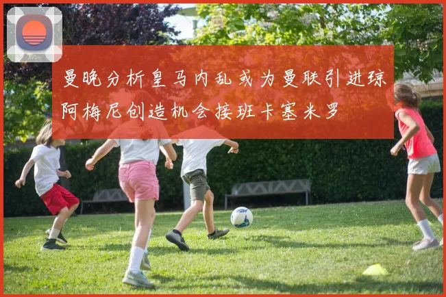 曼晚分析皇马内乱或为曼联引进琼阿梅尼创造机会接班卡塞米罗