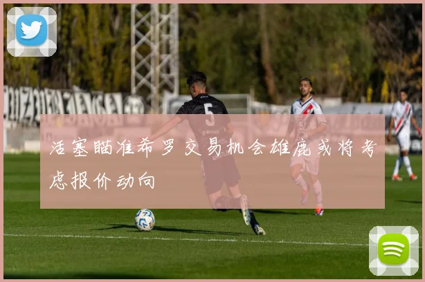 活塞瞄准希罗交易机会雄鹿或将考虑报价动向