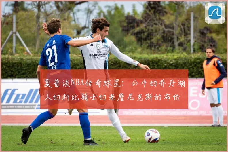 夏普谈NBA传奇球星：公牛的乔丹湖人的科比骑士的老詹尼克斯的布伦森