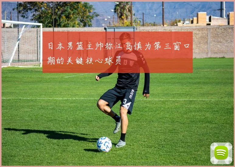日本男篮主帅称江岛慎为第三窗口期的关键核心球员