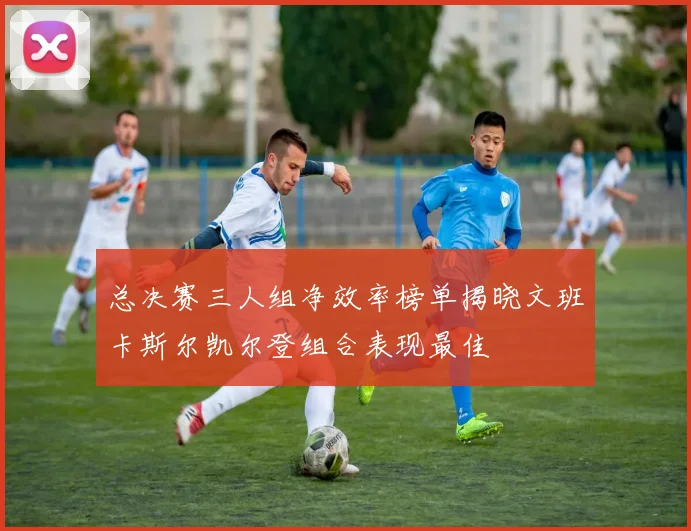 总决赛三人组净效率榜单揭晓文班卡斯尔凯尔登组合表现最佳