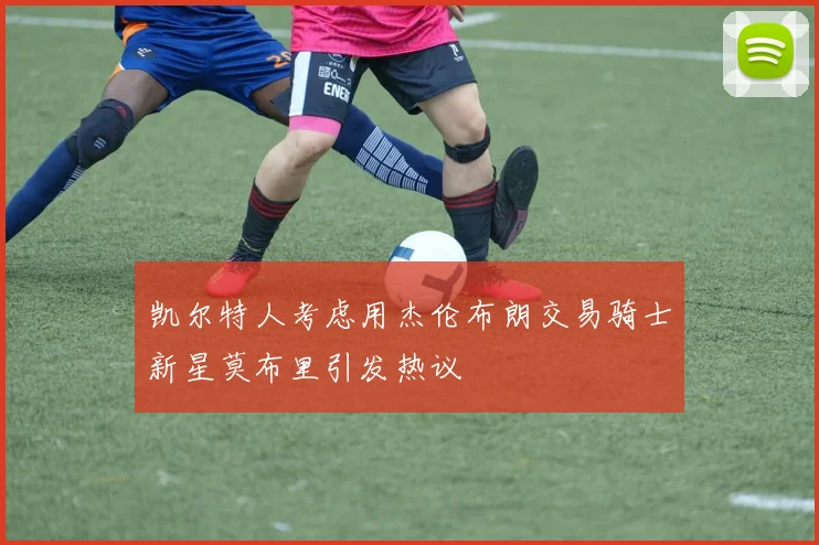 凯尔特人考虑用杰伦布朗交易骑士新星莫布里引发热议