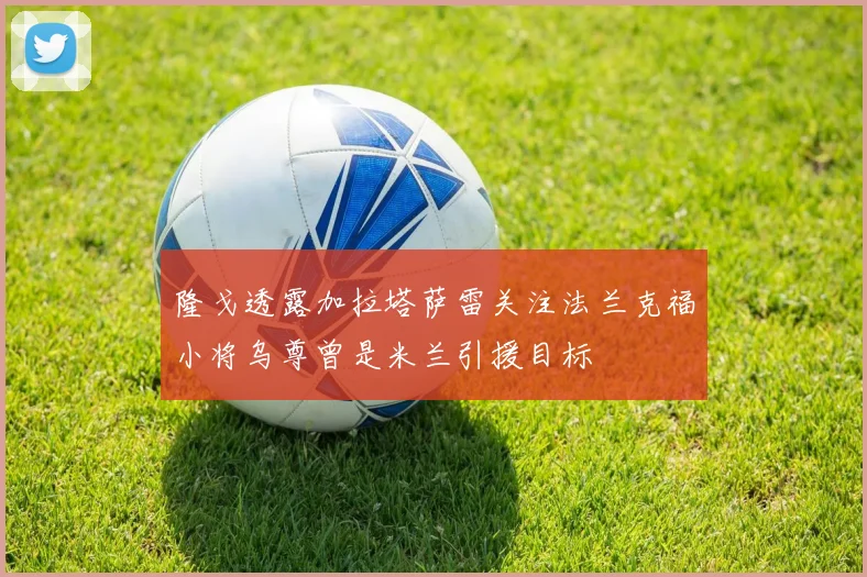 隆戈透露加拉塔萨雷关注法兰克福小将乌尊曾是米兰引援目标