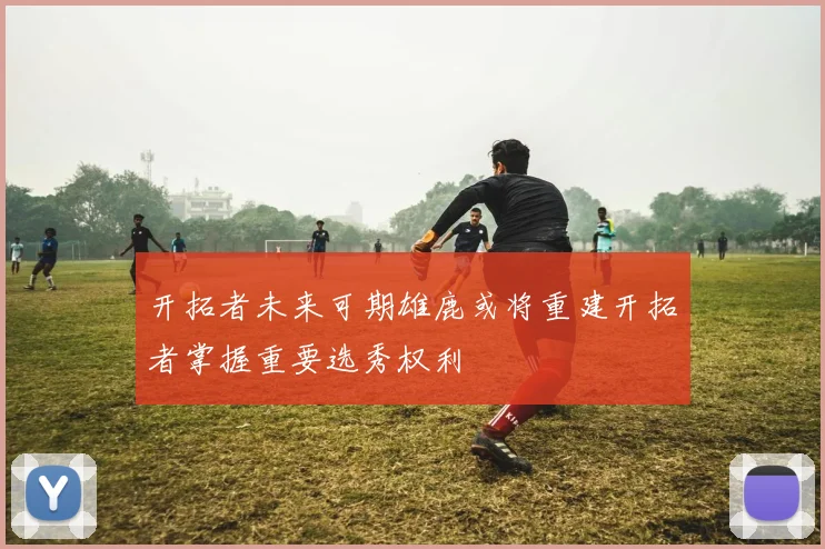 开拓者未来可期雄鹿或将重建开拓者掌握重要选秀权利