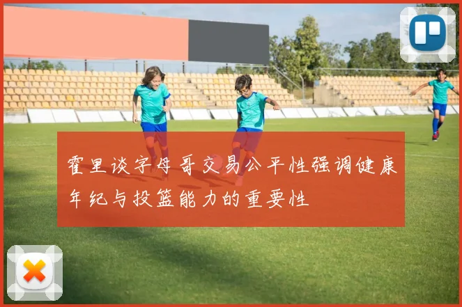 霍里谈字母哥交易公平性强调健康年纪与投篮能力的重要性