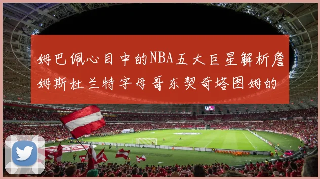 姆巴佩心目中的NBA五大巨星解析詹姆斯杜兰特字母哥东契奇塔图姆的独特魅力