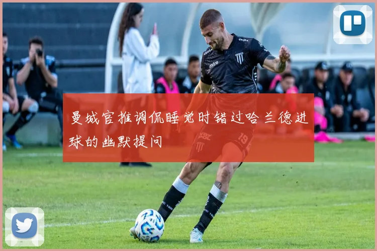 曼城官推调侃睡觉时错过哈兰德进球的幽默提问