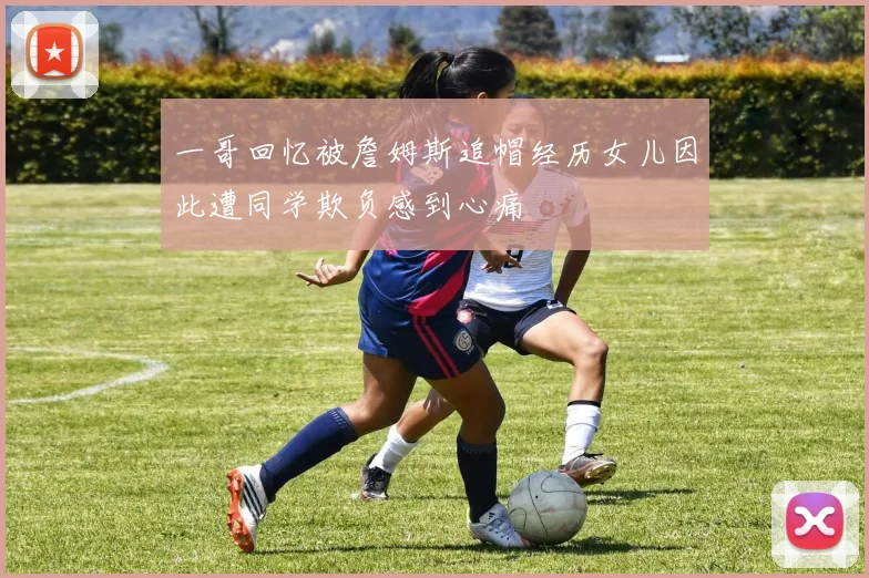 一哥回忆被詹姆斯追帽经历女儿因此遭同学欺负感到心痛