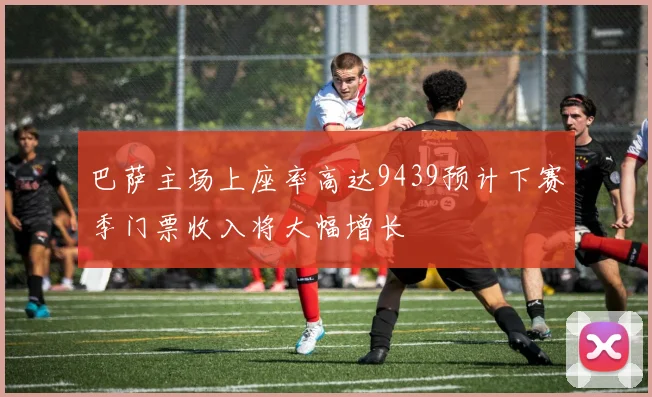 巴萨主场上座率高达9439预计下赛季门票收入将大幅增长