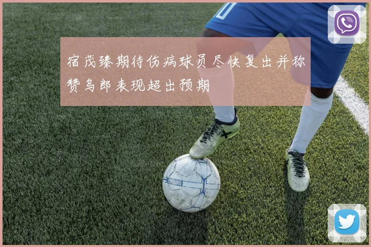 宿茂臻期待伤病球员尽快复出并称赞乌郎表现超出预期