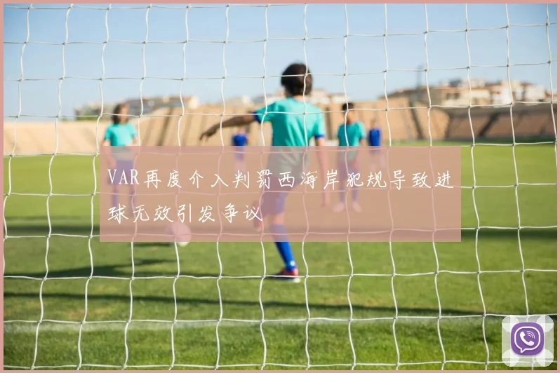 VAR再度介入判罚西海岸犯规导致进球无效引发争议