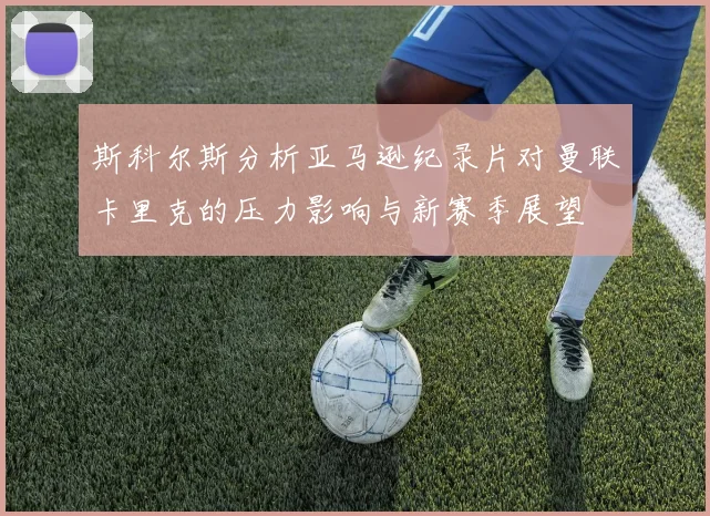 斯科尔斯分析亚马逊纪录片对曼联卡里克的压力影响与新赛季展望