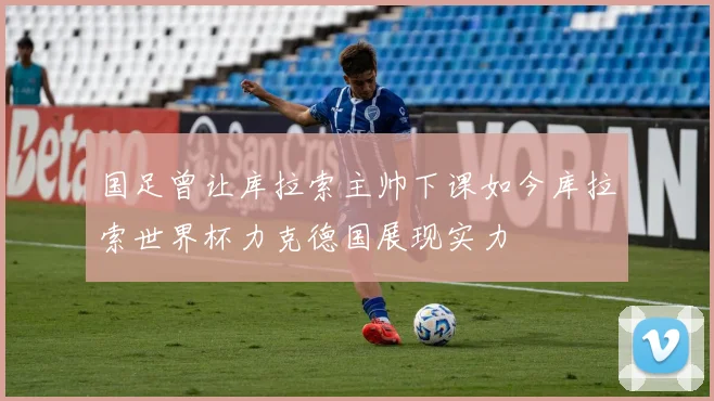 国足曾让库拉索主帅下课如今库拉索世界杯力克德国展现实力