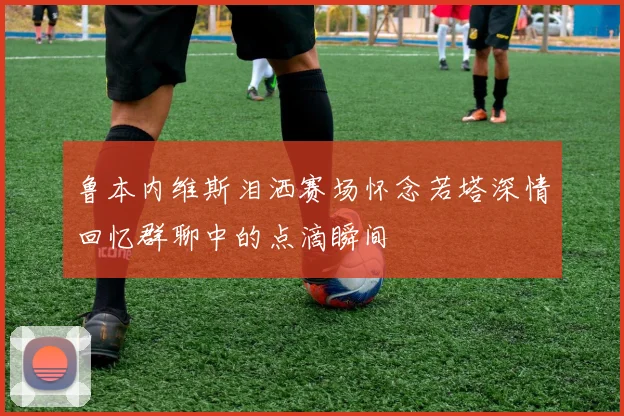 鲁本内维斯泪洒赛场怀念若塔深情回忆群聊中的点滴瞬间